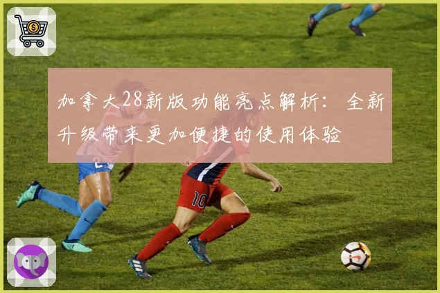 加拿大28新版功能亮点解析：全新升级带来更加便捷的使用体验